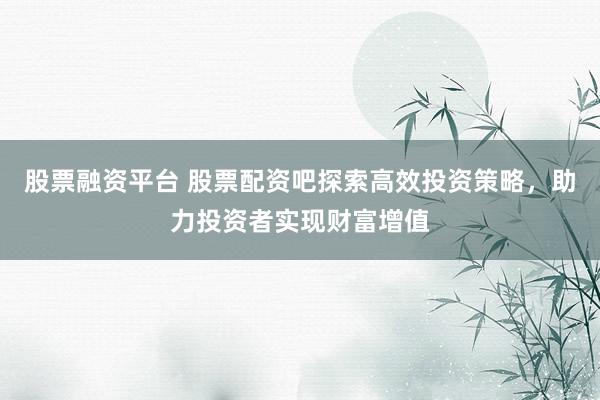 股票融资平台 股票配资吧探索高效投资策略，助力投资者实现财富增值