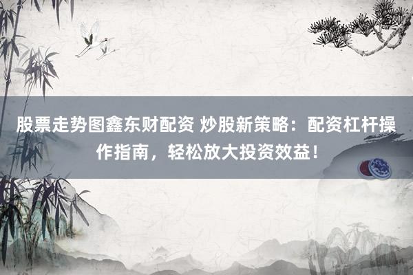 股票走势图鑫东财配资 炒股新策略：配资杠杆操作指南，轻松放大投资效益！