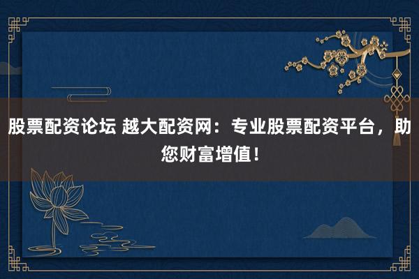 股票配资论坛 越大配资网：专业股票配资平台，助您财富增值！