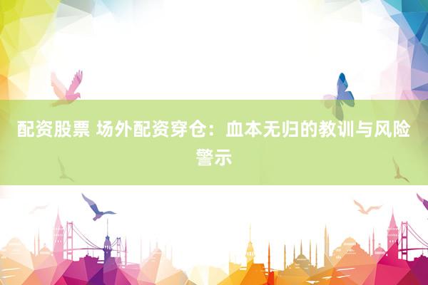 配资股票 场外配资穿仓：血本无归的教训与风险警示