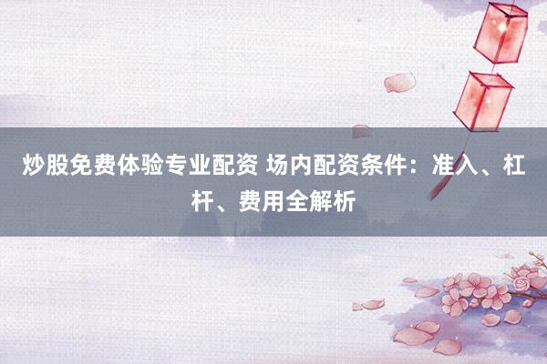 炒股免费体验专业配资 场内配资条件：准入、杠杆、费用全解析