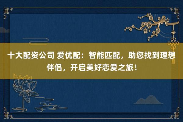 十大配资公司 爱优配：智能匹配，助您找到理想伴侣，开启美好恋爱之旅！