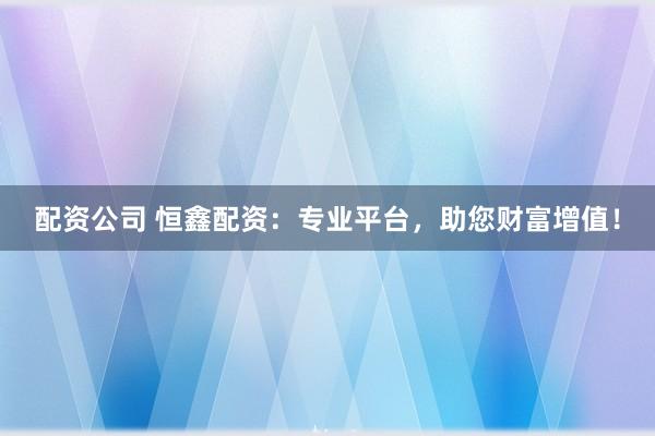 配资公司 恒鑫配资：专业平台，助您财富增值！