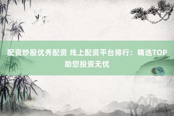 配资炒股优秀配资 线上配资平台排行：精选TOP助您投资无忧