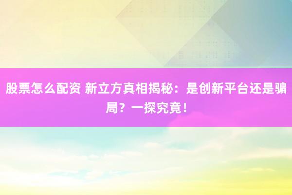 股票怎么配资 新立方真相揭秘：是创新平台还是骗局？一探究竟！