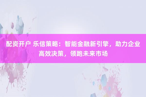 配资开户 乐信策略：智能金融新引擎，助力企业高效决策，领跑未来市场