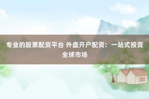 专业的股票配资平台 外盘开户配资：一站式投资全球市场
