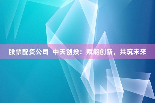 股票配资公司  中天创投：赋能创新，共筑未来
