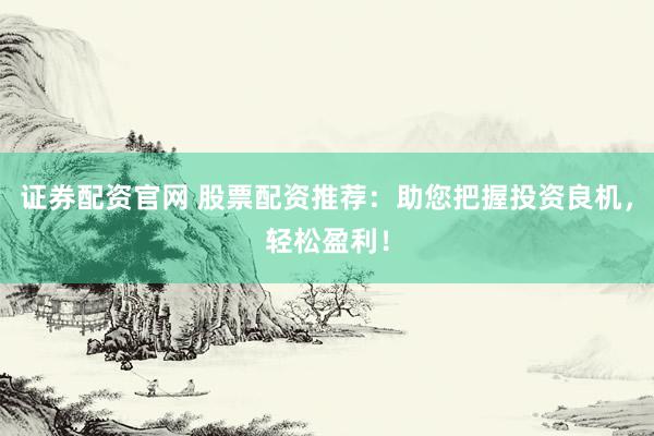 证券配资官网 股票配资推荐：助您把握投资良机，轻松盈利！