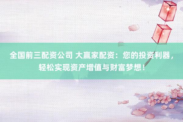 全国前三配资公司 大赢家配资：您的投资利器，轻松实现资产增值与财富梦想！