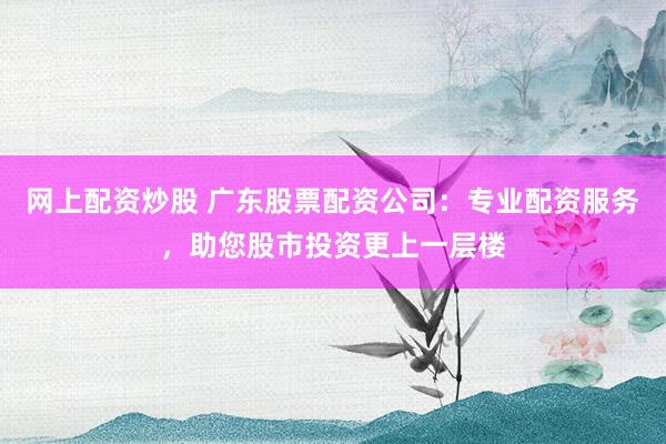 网上配资炒股 广东股票配资公司：专业配资服务，助您股市投资更上一层楼