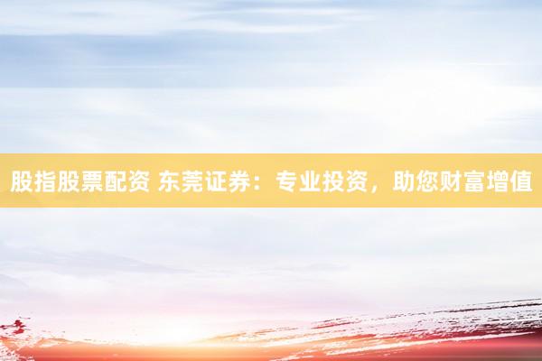 股指股票配资 东莞证券：专业投资，助您财富增值