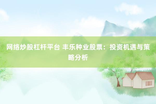 网络炒股杠杆平台 丰乐种业股票：投资机遇与策略分析