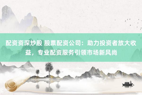 配资资深炒股 股票配资公司：助力投资者放大收益，专业配资服务引领市场新风尚
