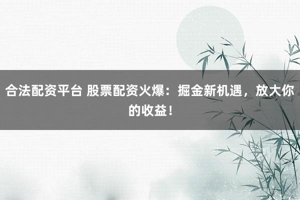 合法配资平台 股票配资火爆：掘金新机遇，放大你的收益！