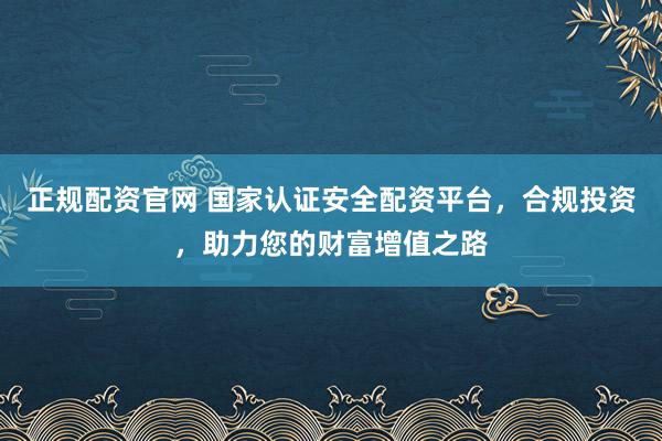 正规配资官网 国家认证安全配资平台，合规投资，助力您的财富增值之路