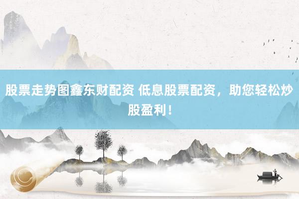 股票走势图鑫东财配资 低息股票配资，助您轻松炒股盈利！