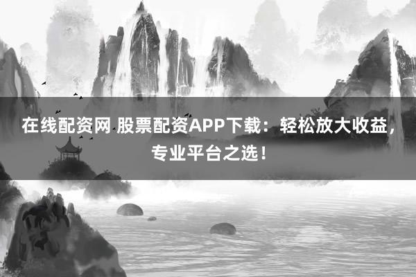 在线配资网 股票配资APP下载：轻松放大收益，专业平台之选！