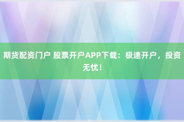 期货配资门户 股票开户APP下载：极速开户，投资无忧！