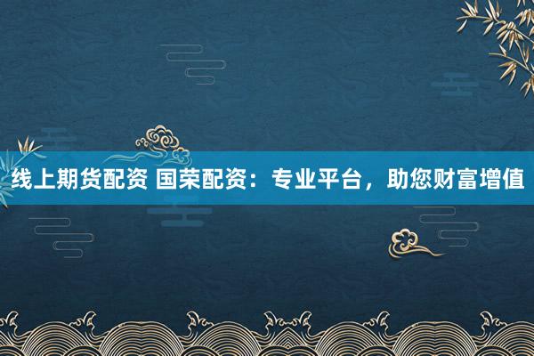 线上期货配资 国荣配资:专业平台,助您财富增值