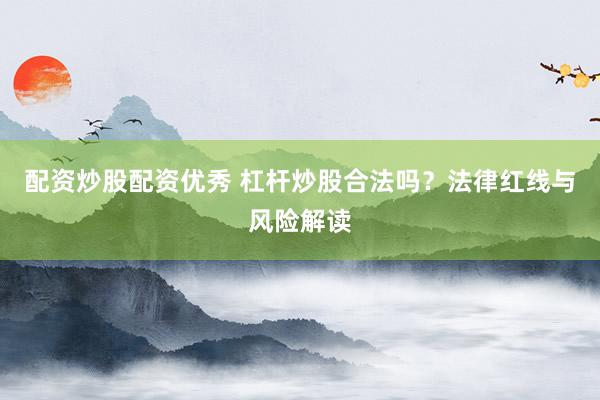 配资炒股配资优秀 杠杆炒股合法吗？法律红线与风险解读