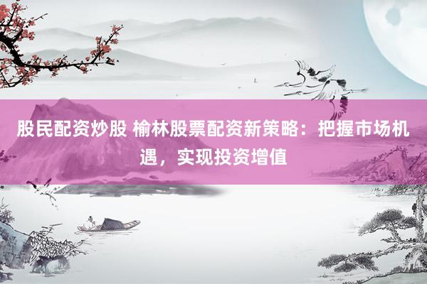 股民配资炒股 榆林股票配资新策略：把握市场机遇，实现投资增值