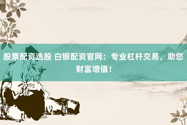 股票配资选股 白银配资官网:专业杠杆交易,助您财富增值!
