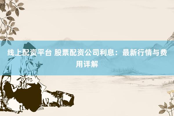 线上配资平台 股票配资公司利息：最新行情与费用详解