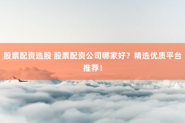 股票配资选股 股票配资公司哪家好？精选优质平台推荐！