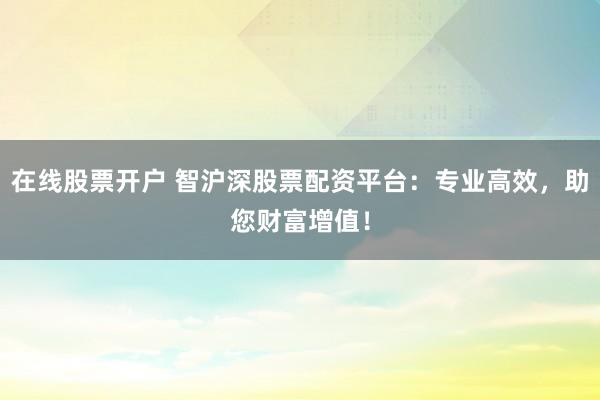 在线股票开户 智沪深股票配资平台：专业高效，助您财富增值！