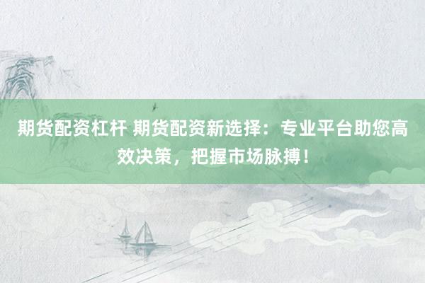 期货配资杠杆 期货配资新选择：专业平台助您高效决策，把握市场脉搏！