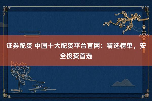 证券配资 中国十大配资平台官网：精选榜单，安全投资首选