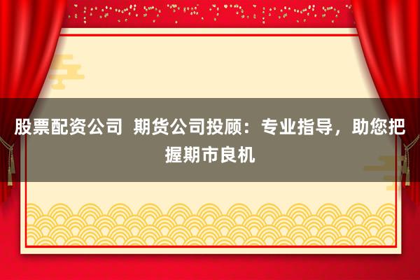 股票配资公司 期货公司投顾:专业指导,助您把握期市良机
