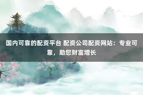 国内可靠的配资平台 配资公司配资网站：专业可靠，助您财富增长