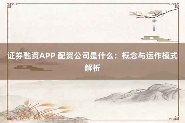 证券融资APP 配资公司是什么：概念与运作模式解析