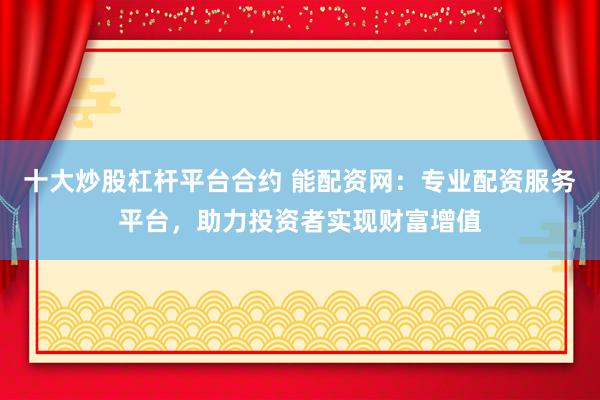十大炒股杠杆平台合约 能配资网：专业配资服务平台，助力投资者实现财富增值