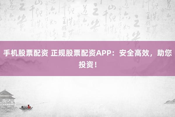 手机股票配资 正规股票配资APP：安全高效，助您投资！