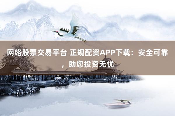 网络股票交易平台 正规配资APP下载：安全可靠，助您投资无忧
