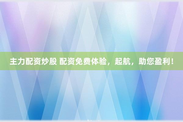 主力配资炒股 配资免费体验，起航，助您盈利！