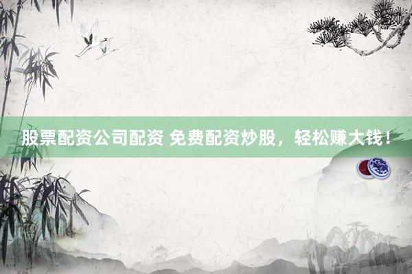 股票配资公司配资 免费配资炒股，轻松赚大钱！
