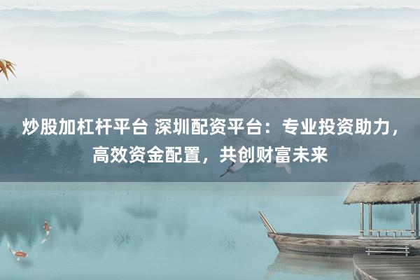 炒股加杠杆平台 深圳配资平台：专业投资助力，高效资金配置，共创财富未来