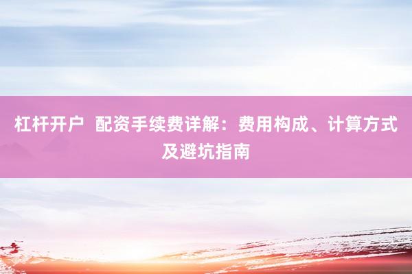 杠杆开户  配资手续费详解：费用构成、计算方式及避坑指南