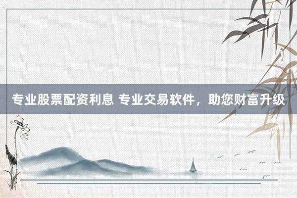 专业股票配资利息 专业交易软件，助您财富升级