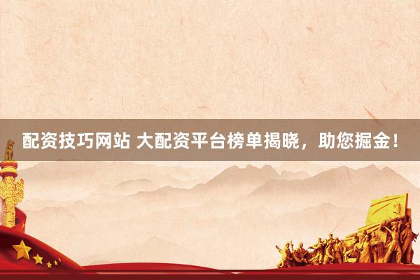配资技巧网站 大配资平台榜单揭晓，助您掘金！