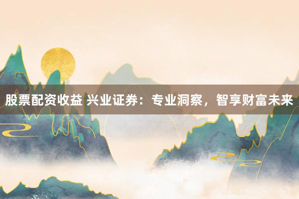 股票配资收益 兴业证券：专业洞察，智享财富未来
