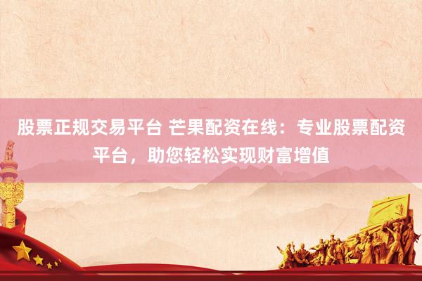 股票正规交易平台 芒果配资在线：专业股票配资平台，助您轻松实现财富增值