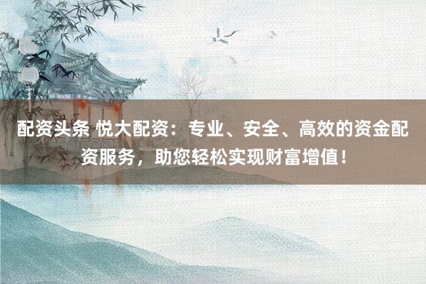 配资头条 悦大配资：专业、安全、高效的资金配资服务，助您轻松实现财富增值！