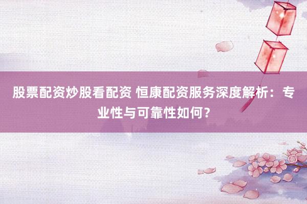 股票配资炒股看配资 恒康配资服务深度解析：专业性与可靠性如何？