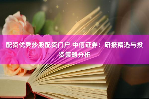 配资优秀炒股配资门户 中信证券：研报精选与投资策略分析