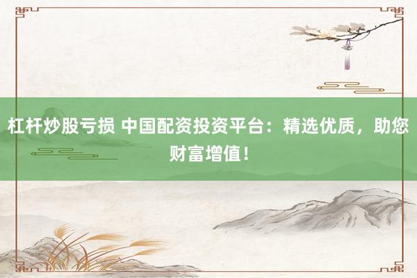 杠杆炒股亏损 中国配资投资平台：精选优质，助您财富增值！